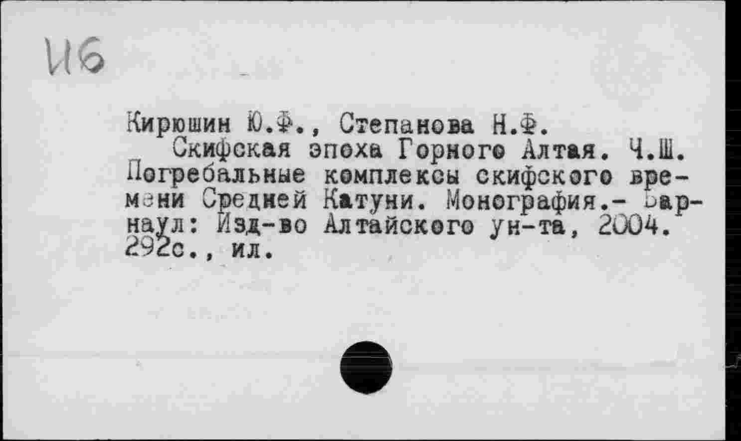 ﻿U6
Кирюшин ЮЛ., Степанова НЛ.
Скифская эпоха Горного Алтая. Ч.Ш. Погребальные комплексы скифского времени Средней Катуни. Монография,- Барнаул: Изд-во Алтайского ун-та, 2ÜÛ4. 292с., ил.